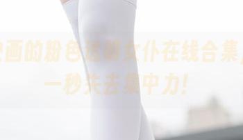 兔玩映画的粉色透明女仆在线合集，让你一秒失去集中力！
